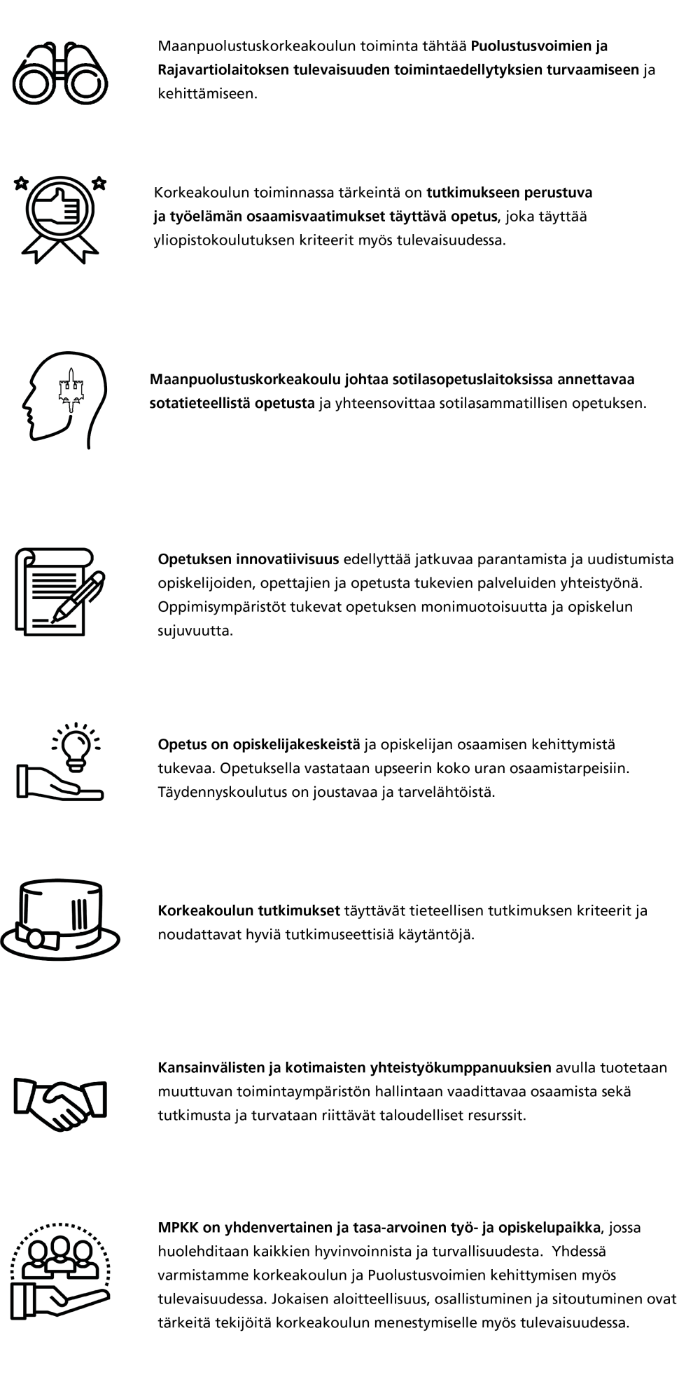 1.	Maanpuolustuskorkeakoulun toiminta tähtää Puolustusvoimien ja Rajavartiolaitoksen tulevaisuuden toimintaedellytyksien turvaamiseen ja kehittämiseen.  2.	Korkeakoulun toiminnassa tärkeintä on tutkimukseen perustuva ja työelämän osaamisvaatimukset täyttävä opetus, joka täyttää yliopistokoulutuksen kriteerit myös tulevaisuudessa. 3.	Maanpuolustuskorkeakoulu johtaa sotilasopetuslaitoksissa annettavaa sotatieteellistä opetusta ja yhteensovittaa sotilasammatillisen opetuksen. 4.	Opetuksen innovatiivisuus edellyttää jatkuvaa parantamista ja uudistumista opiskelijoiden, opettajien ja opetusta tukevien palveluiden yhteistyönä. Oppimisympäristöt tukevat opetuksen monimuotoisuutta ja opiskelun sujuvuutta sekä opiskelijoiden aloitteellisuutta. 5.	Opetus on opiskelijakeskeistä ja opiskelijan osaamisen kehittymistä tukevaa. Opiskelijat osallistuvat opetuksen kehittämiseen. Opetuksella vastataan upseerin koko uran ja tulevaisuuden työelämän osaamistarpeisiin. Täydennyskoulutus on joustavaa ja tarvelähtöistä. 6.	Korkeakoulun tutkimukset täyttävät tieteellisen tutkimuksen kriteerit ja noudattavat hyviä tutkimuseettisiä käytäntöjä.  7.	Kansainvälisten ja kotimaisten yhteistyökumppanuuksien avulla tuotetaan muuttuvan toimintaympäristön hallintaan vaadittavaa osaamista sekä tutkimusta ja turvataan riittävät taloudelliset resurssit.  8.	MPKK on yhdenvertainen ja tasa-arvoinen työ- ja opiskelupaikka, jossa huolehditaan kaikkien hyvinvoinnista ja turvallisuudesta.  Yhdessä varmistamme korkeakoulun ja Puolustusvoimien kehittymisen myös tulevaisuudessa. Jokaisen aloitteellisuus, osallistuminen ja sitoutuminen ovat tärkeitä tekijöitä korkeakoulun menestymiselle myös tulevaisuudessa.